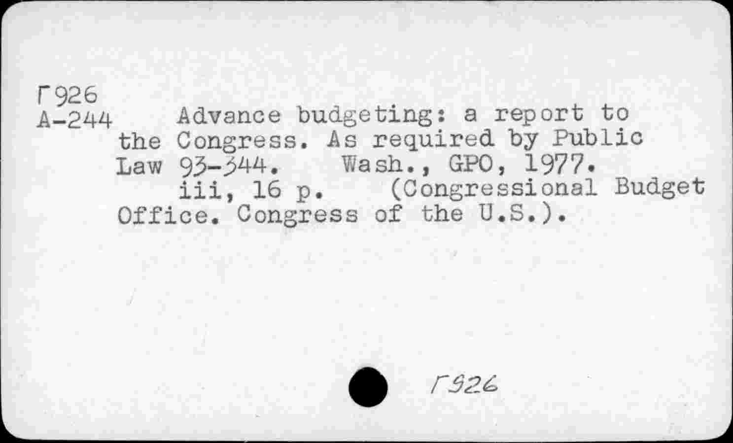 ﻿F926 A-244
Advance budgeting: a report to the Congress. As required by Public Law 95-2^4.	Wash., GPO, 1977•
iii, 16 p. (Congressional Budget Office. Congress of the U.S.).
r$2.&